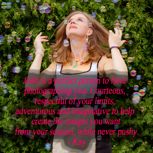 John is a perfect person to have photographing you. Courteous, respectful... adventurous and imaginative...  
- Kay
