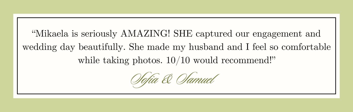 "Mikaela is seriously AMAZING! She captured our day beautifully and made my husband and I feel so comfortable. 10/10 would recommend!"