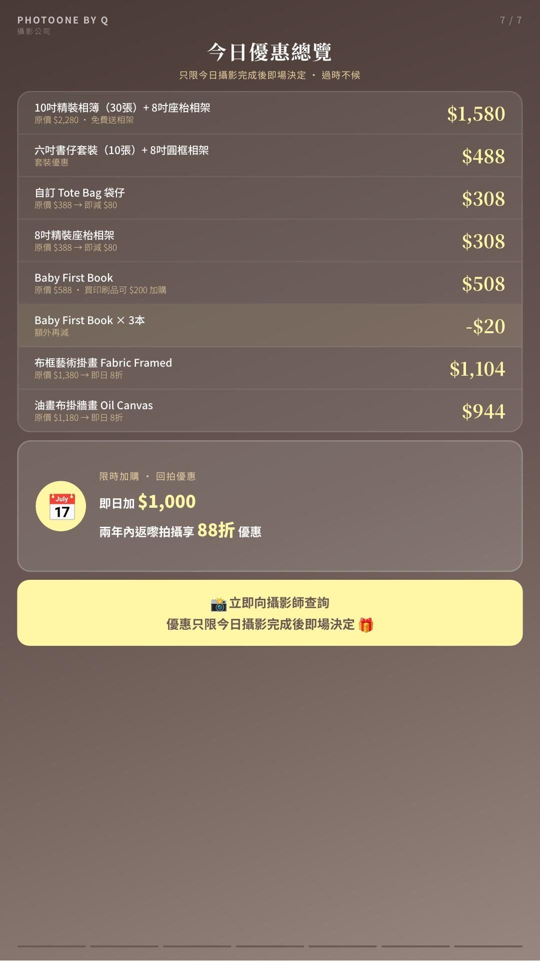 PhotoOne By Q 為每位完成拍攝的家庭提供即日專屬加購優惠，涵蓋精裝相簿、六吋書仔套裝、掛牆藝術畫、Baby First Book 及自訂印刷品等，讓你以最優惠的價格，把最珍貴的初生、家庭及 Cake Smash 回憶永久留存。所有優惠只限當日拍攝完成後即場決定。