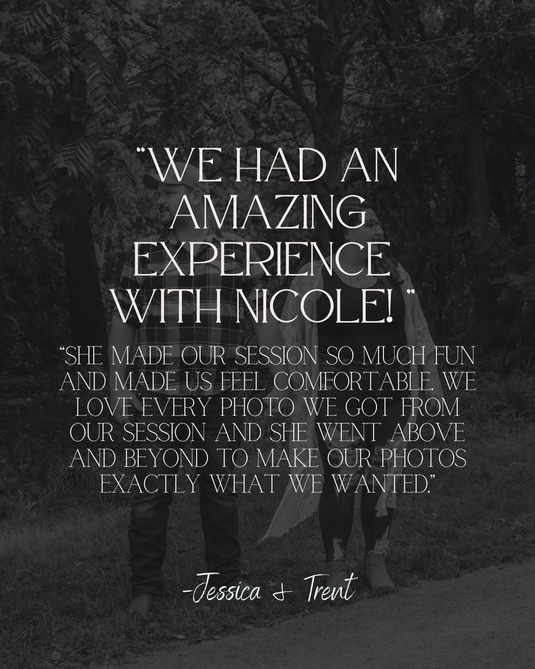 Black and white photo with Jessica and Trent testimonial praising photographer Nicole for an amazing, comfortable session.